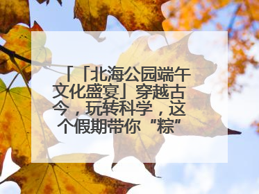 「北海公园端午文化盛宴」穿越古今，玩转科学，这个假期带你“粽”享欢乐！
