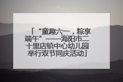“童趣六一，粽享端午”——海阳市二十里店镇中心幼儿园举行双节同庆活动