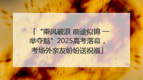 “乘风破浪 前途似锦 一举夺魁”2025高考落幕，考场外亲友纷纷送祝福