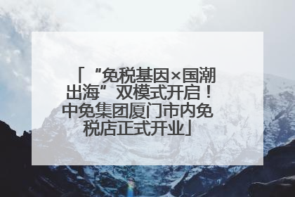 “免税基因×国潮出海”双模式开启！中免集团厦门市内免税店正式开业