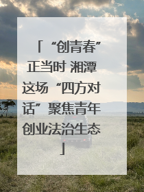 “创青春”正当时 湘潭这场“四方对话”聚焦青年创业法治生态