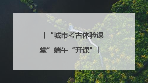 “城市考古体验课堂”端午“开课”