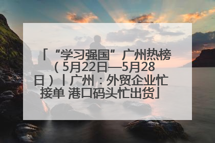 “学习强国”广州热榜（5月22日—5月28日）丨广州：外贸企业忙接单 港口码头忙出货