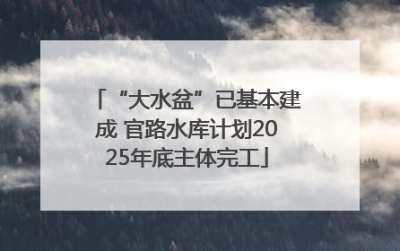 “大水盆”已基本建成 官路水库计划2025年底主体完工