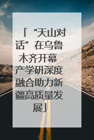 “天山对话”在乌鲁木齐开幕 产学研深度融合助力新疆高质量发展