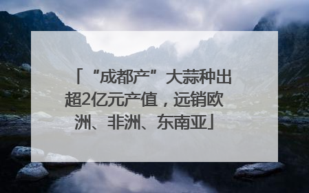 “成都产”大蒜种出超2亿元产值，远销欧洲、非洲、东南亚
