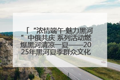 “浓情端午·魅力黑河”中俄共庆 系列活动燃爆黑河清凉一夏——2025年黑河夏季群众文化活动启幕 多元文化赋能边境文旅新高地