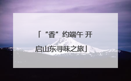 “香”约端午 开启山东寻味之旅