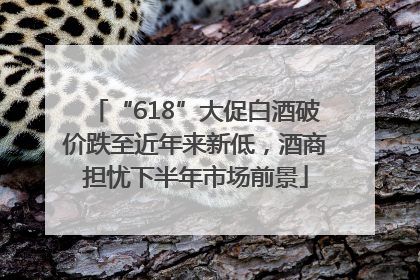 “618”大促白酒破价跌至近年来新低，酒商担忧下半年市场前景