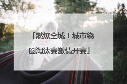 燃爆全城！城市绕圈淘汰赛激情开赛
