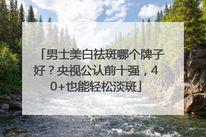 男士美白祛斑哪个牌子好？央视公认前十强，40+也能轻松淡斑