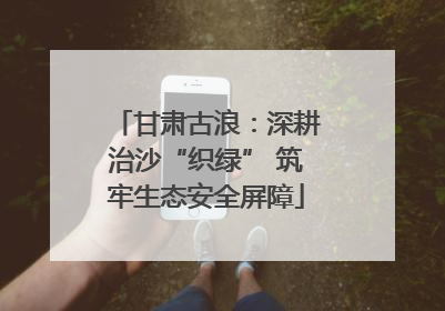 甘肃古浪：深耕治沙“织绿” 筑牢生态安全屏障