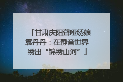 甘肃庆阳聋哑绣娘袁丹丹：在静音世界绣出“锦绣山河”