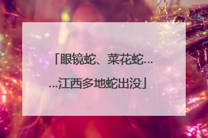 眼镜蛇、菜花蛇……江西多地蛇出没