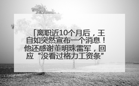 离职近10个月后，王自如突然宣布一个消息！他还感谢董明珠雷军，回应“没看过格力工资条”：真的不那么重要！