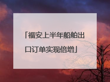 福安上半年船舶出口订单实现倍增