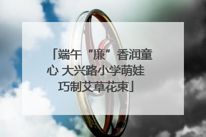 端午“廉”香润童心 大兴路小学萌娃巧制艾草花束