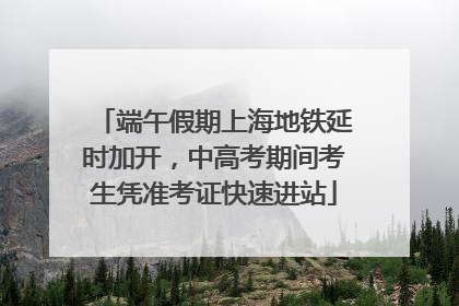 端午假期上海地铁延时加开，中高考期间考生凭准考证快速进站