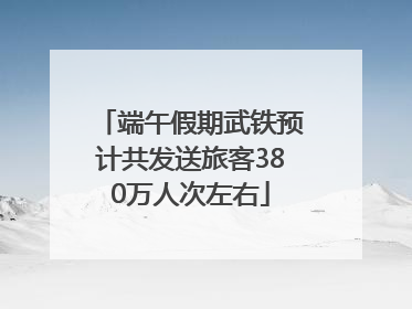 端午假期武铁预计共发送旅客380万人次左右