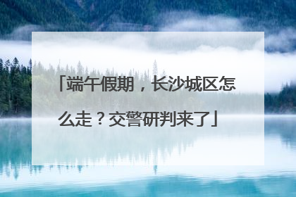 端午假期，长沙城区怎么走？交警研判来了