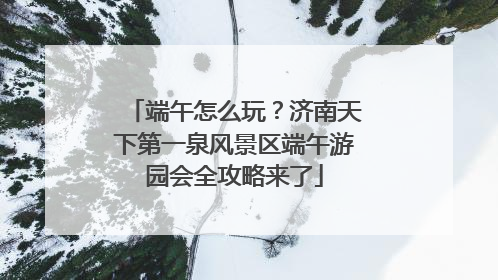端午怎么玩？济南天下第一泉风景区端午游园会全攻略来了