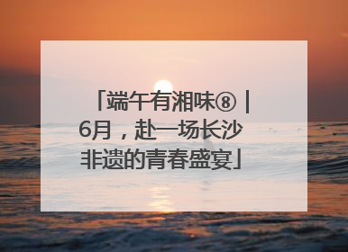 端午有湘味⑧｜6月，赴一场长沙非遗的青春盛宴