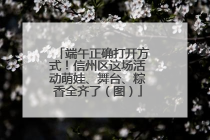 端午正确打开方式！信州区这场活动萌娃、舞台、粽香全齐了（图）