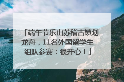 端午节乐山苏稽古镇划龙舟，11名外国留学生组队参赛：很开心！