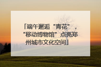 端午邂逅“青花”，“移动博物馆”点亮郑州城市文化空间
