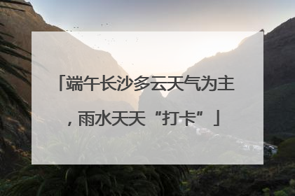 端午长沙多云天气为主，雨水天天“打卡”