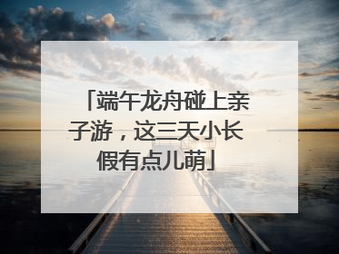 端午龙舟碰上亲子游，这三天小长假有点儿萌