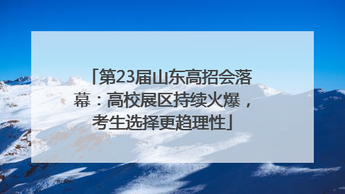 第23届山东高招会落幕：高校展区持续火爆，考生选择更趋理性