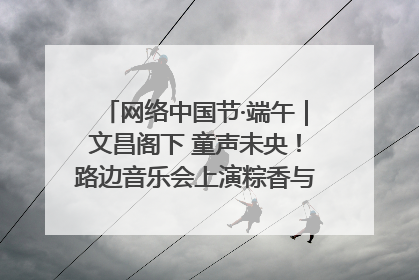 网络中国节·端午｜文昌阁下 童声未央！路边音乐会上演粽香与童真的诗意交响