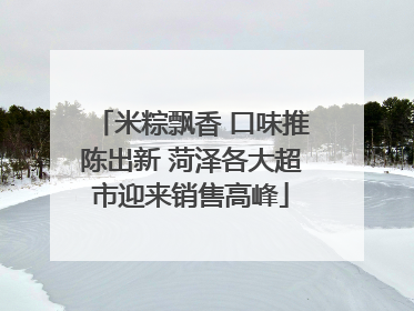 米粽飘香 口味推陈出新 菏泽各大超市迎来销售高峰