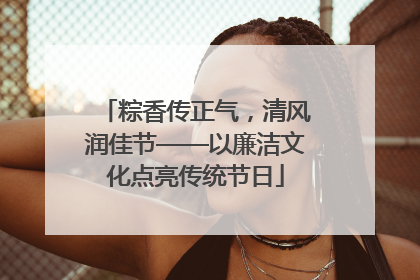 粽香传正气，清风润佳节——以廉洁文化点亮传统节日