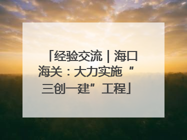 经验交流｜海口海关：大力实施“三创一建”工程
