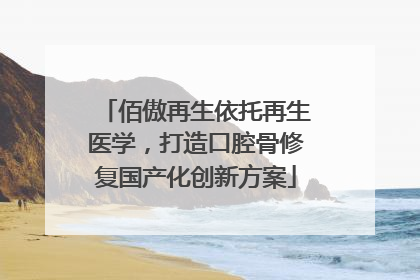 佰傲再生依托再生医学，打造口腔骨修复国产化创新方案