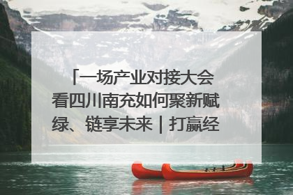 一场产业对接大会 看四川南充如何聚新赋绿、链享未来｜打赢经济发展翻身仗