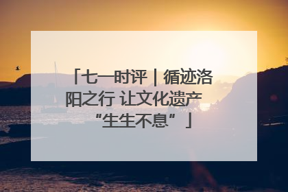 七一时评｜循迹洛阳之行 让文化遗产“生生不息”