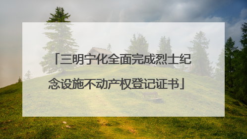 三明宁化全面完成烈士纪念设施不动产权登记证书
