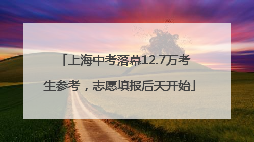 上海中考落幕12.7万考生参考，志愿填报后天开始