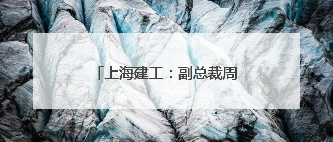 上海建工：副总裁周军因到龄退休辞职