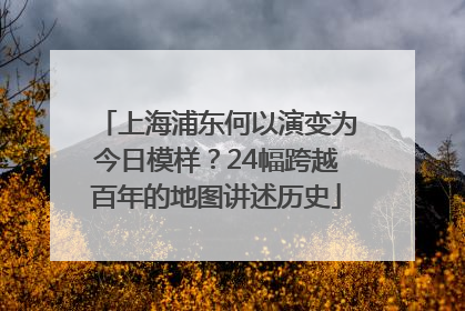 上海浦东何以演变为今日模样？24幅跨越百年的地图讲述历史