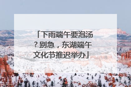 下雨端午要泡汤？别急，东湖端午文化节推迟举办