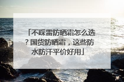 不踩雷防晒霜怎么选？国货防晒霜，这些防水防汗平价好用