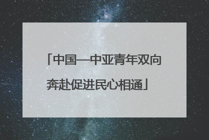 中国—中亚青年双向奔赴促进民心相通