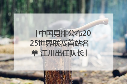 中国男排公布2025世界联赛首站名单 江川出任队长