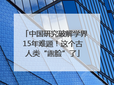 中国研究破解学界15年难题！这个古人类“露脸”了