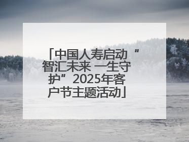 中国人寿启动“智汇未来 一生守护”2025年客户节主题活动