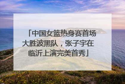 中国女篮热身赛首场大胜波黑队，张子宇在临沂上演完美首秀